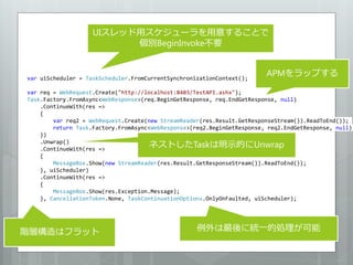 UIスレッド用スケジューラを用意することで
                          個別BeginInvoke不要


var uiScheduler = TaskScheduler.FromCurrentSynchronizationContext();
                                                                         APMをラップする

var req = WebRequest.Create("http://localhost:8403/TestAPI.ashx");
Task.Factory.FromAsync<WebResponse>(req.BeginGetResponse, req.EndGetResponse, null)
    .ContinueWith(res =>
    {
        var req2 = WebRequest.Create(new StreamReader(res.Result.GetResponseStream()).ReadToEnd());
        return Task.Factory.FromAsync<WebResponse>(req2.BeginGetResponse, req2.EndGetResponse, null);
    })
    .Unwrap()
    .ContinueWith(res =>
                                      ネストしたTaskは明示的にUnwrap
    {
        MessageBox.Show(new StreamReader(res.Result.GetResponseStream()).ReadToEnd());
    }, uiScheduler)
    .ContinueWith(res =>
    {
        MessageBox.Show(res.Exception.Message);
    }, CancellationToken.None, TaskContinuationOptions.OnlyOnFaulted, uiScheduler);




階層構造はフラット                                           例外は最後に統一的処理が可能
 