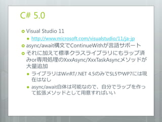 C# 5.0
 Visual   Studio 11
     http://www.microsoft.com/visualstudio/11/ja-jp
 async/await構文でContinueWithが言語サポート
 それに加えて標準クラスライブラリにもラップ済
  みor専用処理のXxxAsync/XxxTaskAsyncメソッドが
  大量追加
     ライブラリはWinRT/.NET 4.5のみでSL5やWP7には現
      在はなし
     async/await自体は可能なので、自分でラップを作っ
      て拡張メソッドとして用意すればいい
 