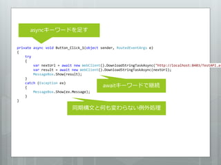 asyncキーワードを足す


private async void Button_Click_1(object sender, RoutedEventArgs e)
{
    try
    {
        var nextUrl = await new WebClient().DownloadStringTaskAsync("http://localhost:8403/TestAPI.as
        var result = await new WebClient().DownloadStringTaskAsync(nextUrl);
        MessageBox.Show(result);
    }
    catch (Exception ex)
    {                                     awaitキーワードで継続
        MessageBox.Show(ex.Message);
    }
}

                           同期構文と何も変わらない例外処理
 