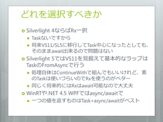 どれを選択すべきか
 Silverlight   4ならばRx一択
     Taskないですから
     将来VS11/SL5に移行してTask中心になったとしても、
      そのままawait出来るので問題はない
 Silverlight
          5ではVS11を見据えて基本的なラップは
  TaskのFromAsyncで行う
     処理自体はContinueWithで組んでもいいけれど、素
      のTaskは使いづらいのでRxを使うのがベター
     同じく将来的にはRxはawait可能なので大丈夫
 WinRTや.NET     4.5 WPFではasync/awaitで
     一つの値を返すものはTask+async/awaitがベスト
 