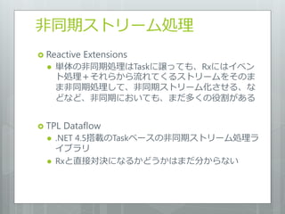 非同期ストリーム処理
 Reactive   Extensions
     単体の非同期処理はTaskに譲っても、Rxにはイベン
      ト処理＋それらから流れてくるストリームをそのま
      ま非同期処理して、非同期ストリーム化させる、な
      どなど、非同期においても、まだ多くの役割がある


 TPL   Dataflow
     .NET 4.5搭載のTaskベースの非同期ストリーム処理ラ
      イブラリ
     Rxと直接対決になるかどうかはまだ分からない
 