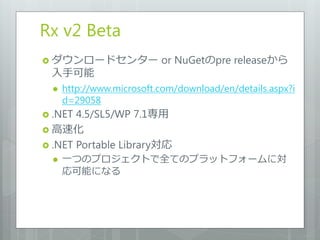 Rx v2 Beta
 ダウンロードセンター               or NuGetのpre releaseから
 入手可能
     http://www.microsoft.com/download/en/details.aspx?i
      d=29058
 .NET 4.5/SL5/WP 7.1専用
 高速化
 .NET Portable Library対応
     一つのプロジェクトで全てのプラットフォームに対
      応可能になる
 