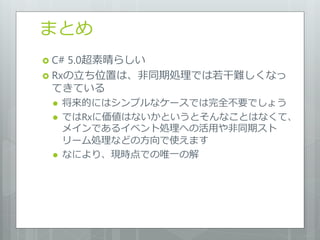 まとめ
 C#5.0超素晴らしい
 Rxの立ち位置は、非同期処理では若干難しくなっ
  てきている
    将来的にはシンプルなケースでは完全不要でしょう
    ではRxに価値はないかというとそんなことはなくて、
     メインであるイベント処理への活用や非同期スト
     リーム処理などの方向で使えます
    なにより、現時点での唯一の解
 