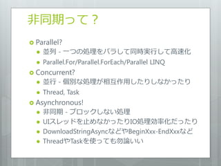 非同期って？
 Parallel?
     並列 - 一つの処理をバラして同時実行して高速化
     Parallel.For/Parallel.ForEach/Parallel LINQ
 Concurrent?
     並行 - 個別な処理が相互作用したりしなかったり
     Thread, Task
 Asynchronous!
     非同期 - ブロックしない処理
     UIスレッドを止めなかったりIO処理効率化だったり
     DownloadStringAsyncなどやBeginXxx-EndXxxなど
     ThreadやTaskを使っても勿論いい
 