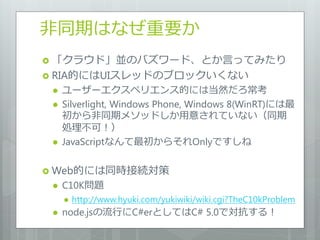 非同期はなぜ重要か
 「クラウド」並のバズワード、とか言ってみたり
 RIA的にはUIスレッドのブロックいくない
    ユーザーエクスペリエンス的には当然だろ常考
    Silverlight, Windows Phone, Windows 8(WinRT)には最
     初から非同期メソッドしか用意されていない（同期
     処理不可！）
    JavaScriptなんて最初からそれOnlyですしね

 Web的には同時接続対策
    C10K問題
        http://www.hyuki.com/yukiwiki/wiki.cgi?TheC10kProblem
    node.jsの流行にC#erとしてはC# 5.0で対抗する！
 