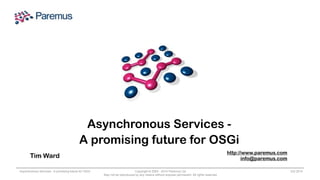 Asynchronous Services - 
A promising future for OSGi 
Tim Ward http://www.paremus.com 
Asynchronous Services - A promising future for OSGi Copyright © 2005 - 2014 Paremus Ltd. 
Oct 2014 
May not be reproduced by any means without express permission. All rights reserved. 
info@paremus.com 
 