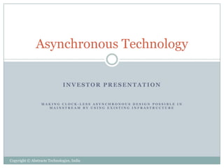 Asynchronous Technology

                              INVESTOR PRESENTATION


                  MAKING CLOCK-LESS ASYNCHRONOUS DESIGN POSSIBLE IN
                    MAINSTREAM BY USING EXISTING INFRASTRUCTURE




Copyright © Abstracte Technologies, India
 