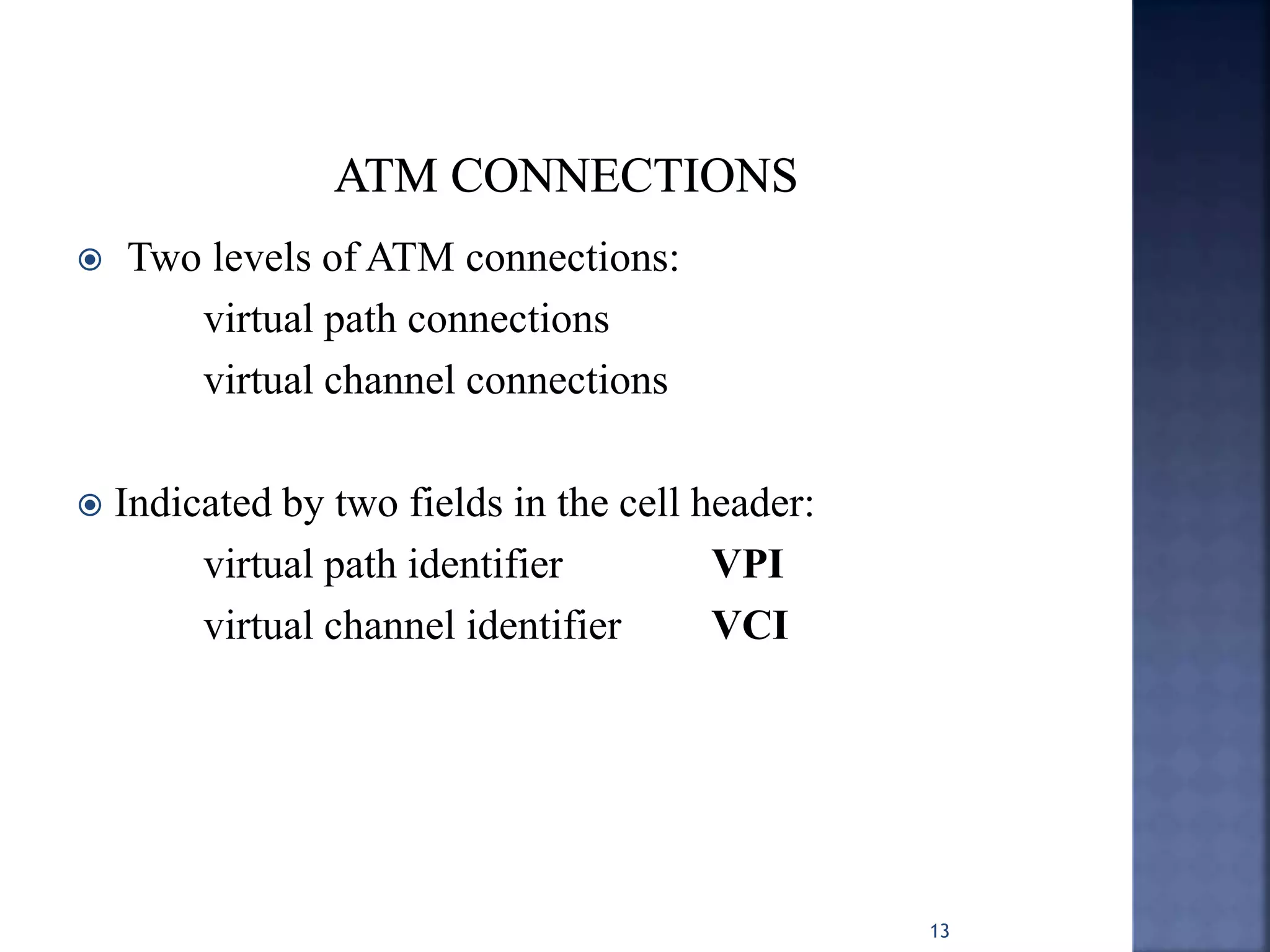  Two levels of ATM connections:
virtual path connections
virtual channel connections
 Indicated by two fields in the cell header:
virtual path identifier VPI
virtual channel identifier VCI
13
 