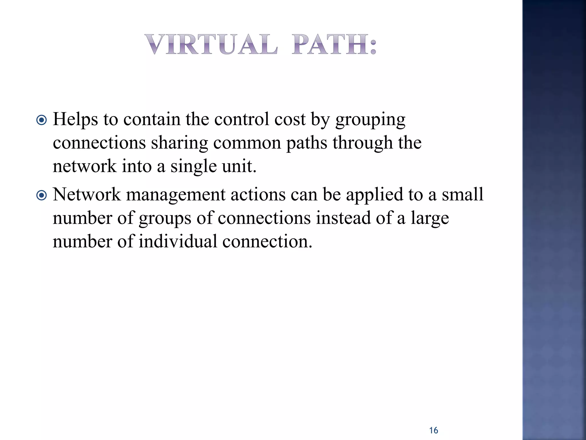  Helps to contain the control cost by grouping
connections sharing common paths through the
network into a single unit.
 Network management actions can be applied to a small
number of groups of connections instead of a large
number of individual connection.
16
 