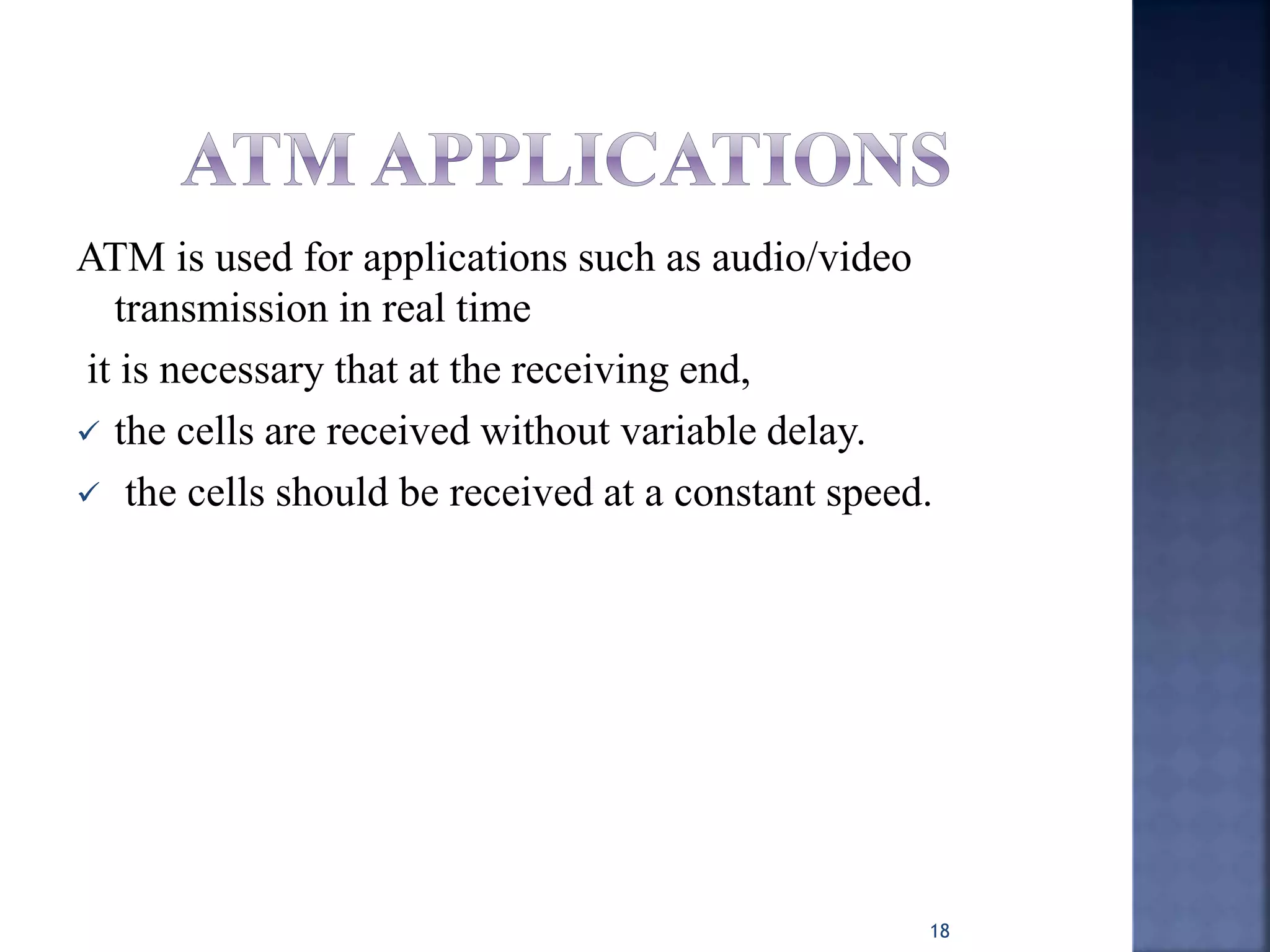 ATM is used for applications such as audio/video
transmission in real time
it is necessary that at the receiving end,
 the cells are received without variable delay.
 the cells should be received at a constant speed.
18
 
