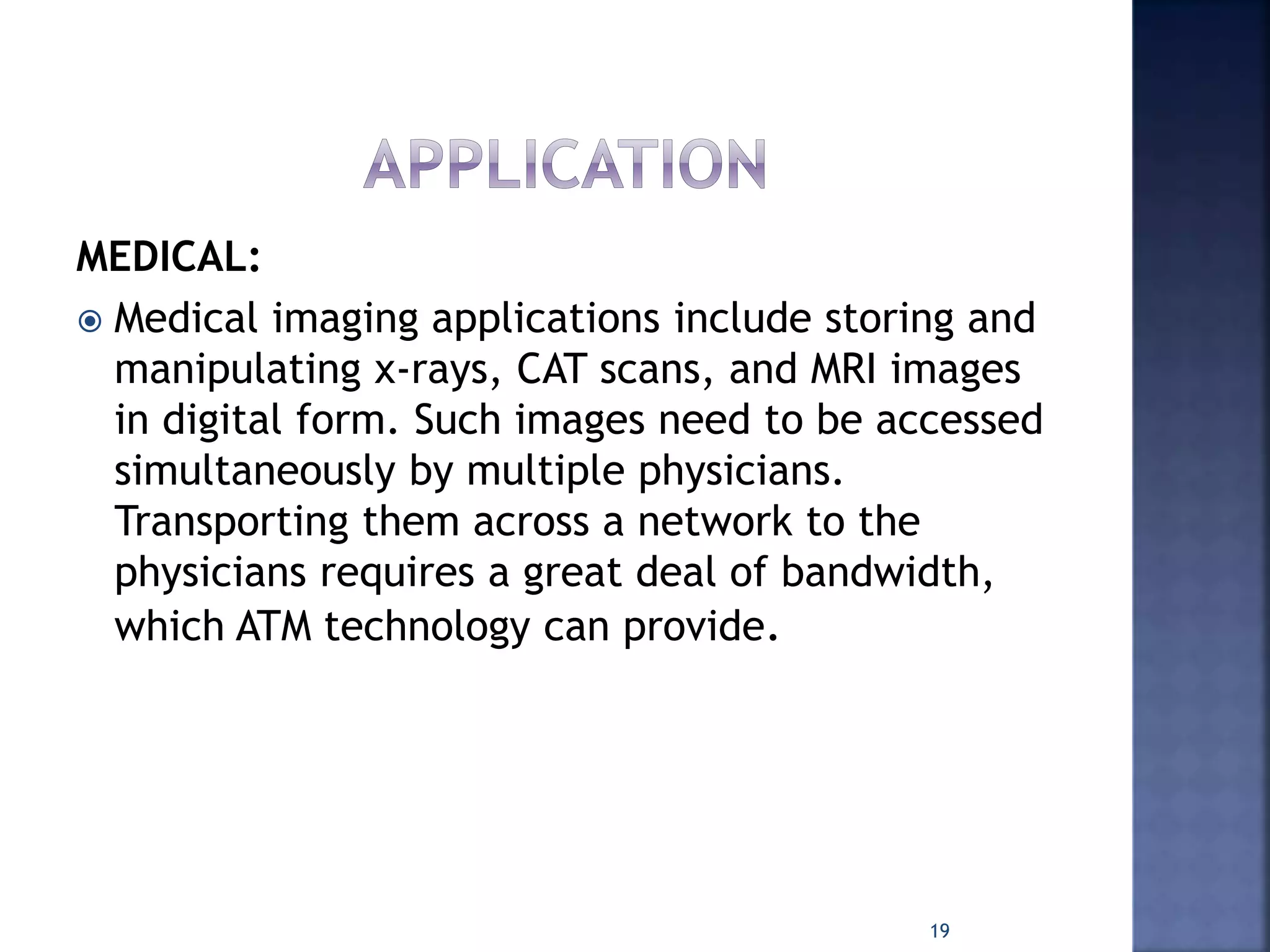 MEDICAL:
 Medical imaging applications include storing and
manipulating x-rays, CAT scans, and MRI images
in digital form. Such images need to be accessed
simultaneously by multiple physicians.
Transporting them across a network to the
physicians requires a great deal of bandwidth,
which ATM technology can provide.
19
 