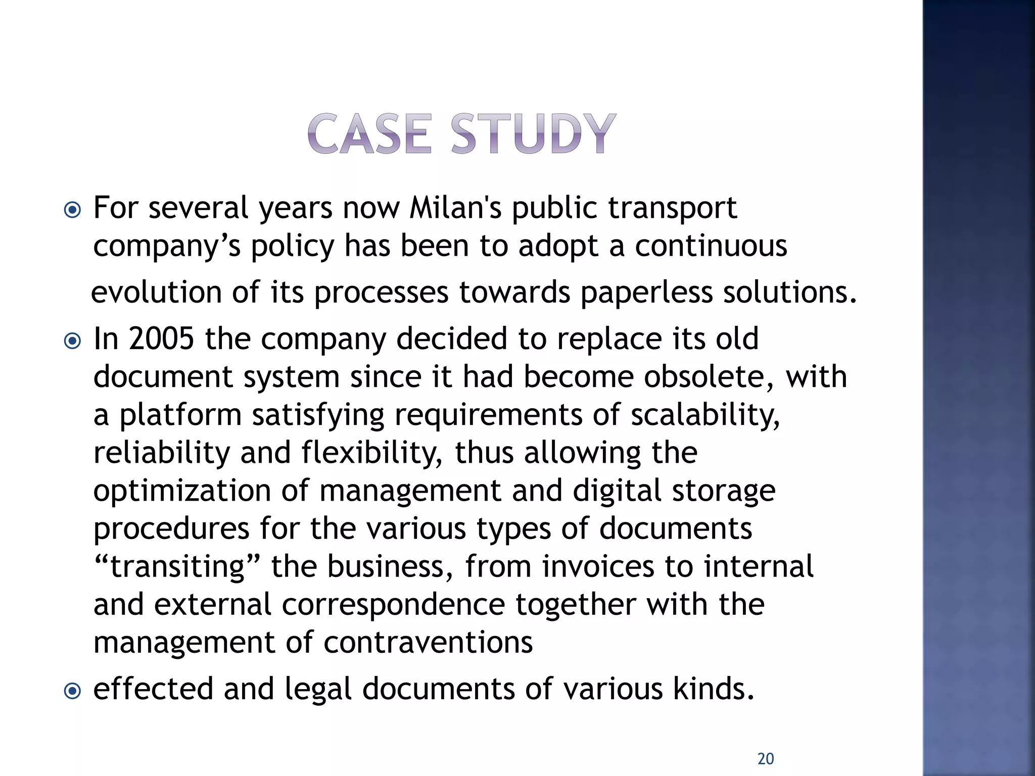  For several years now Milan's public transport
company’s policy has been to adopt a continuous
evolution of its processes towards paperless solutions.
 In 2005 the company decided to replace its old
document system since it had become obsolete, with
a platform satisfying requirements of scalability,
reliability and flexibility, thus allowing the
optimization of management and digital storage
procedures for the various types of documents
“transiting” the business, from invoices to internal
and external correspondence together with the
management of contraventions
 effected and legal documents of various kinds.
20
 