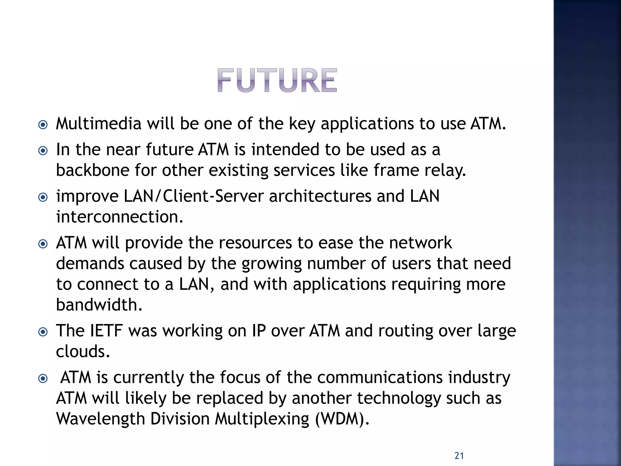  Multimedia will be one of the key applications to use ATM.
 In the near future ATM is intended to be used as a
backbone for other existing services like frame relay.
 improve LAN/Client-Server architectures and LAN
interconnection.
 ATM will provide the resources to ease the network
demands caused by the growing number of users that need
to connect to a LAN, and with applications requiring more
bandwidth.
 The IETF was working on IP over ATM and routing over large
clouds.
 ATM is currently the focus of the communications industry
ATM will likely be replaced by another technology such as
Wavelength Division Multiplexing (WDM).
21
 