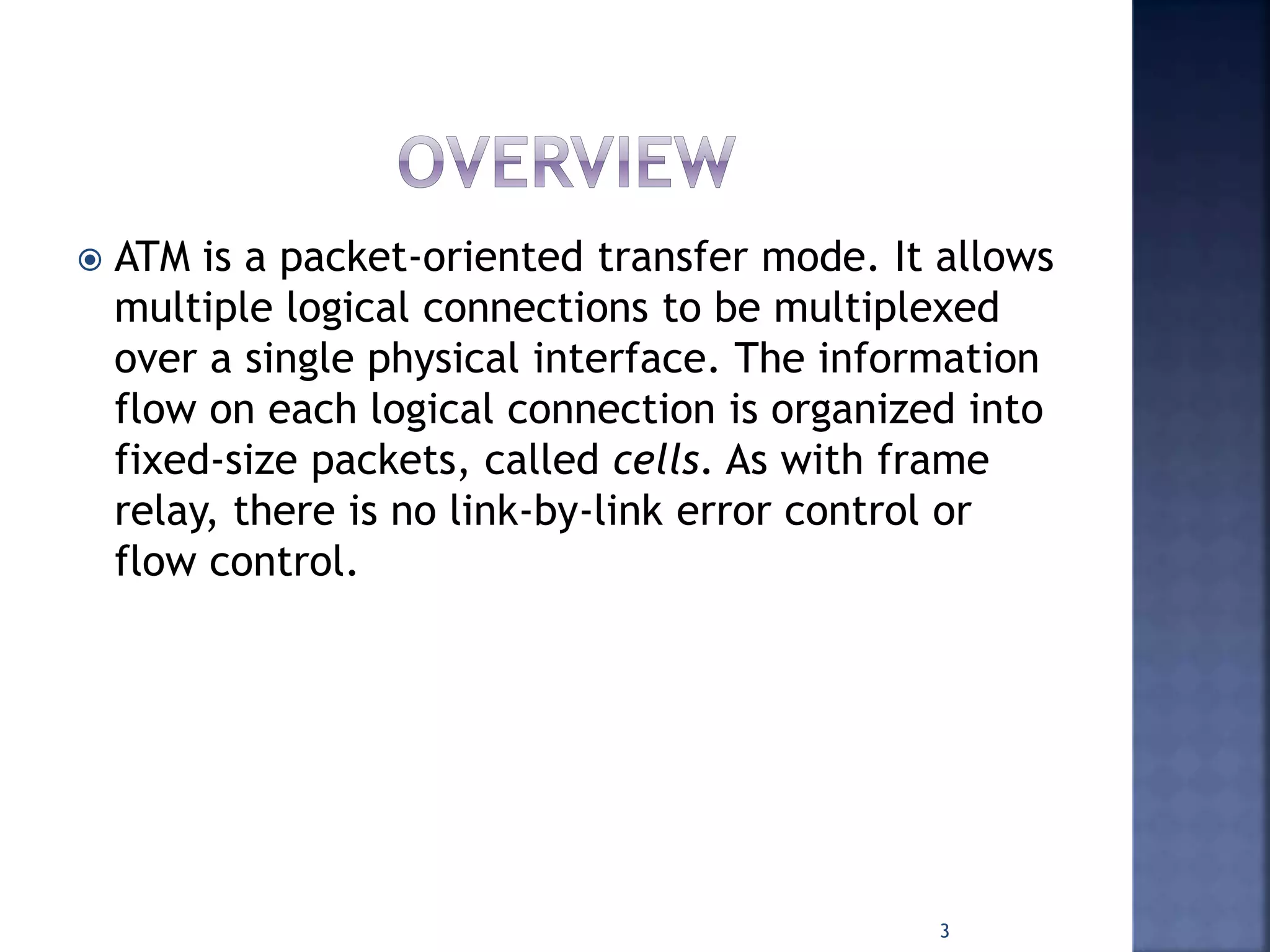  ATM is a packet-oriented transfer mode. It allows
multiple logical connections to be multiplexed
over a single physical interface. The information
flow on each logical connection is organized into
fixed-size packets, called cells. As with frame
relay, there is no link-by-link error control or
flow control.
3
 