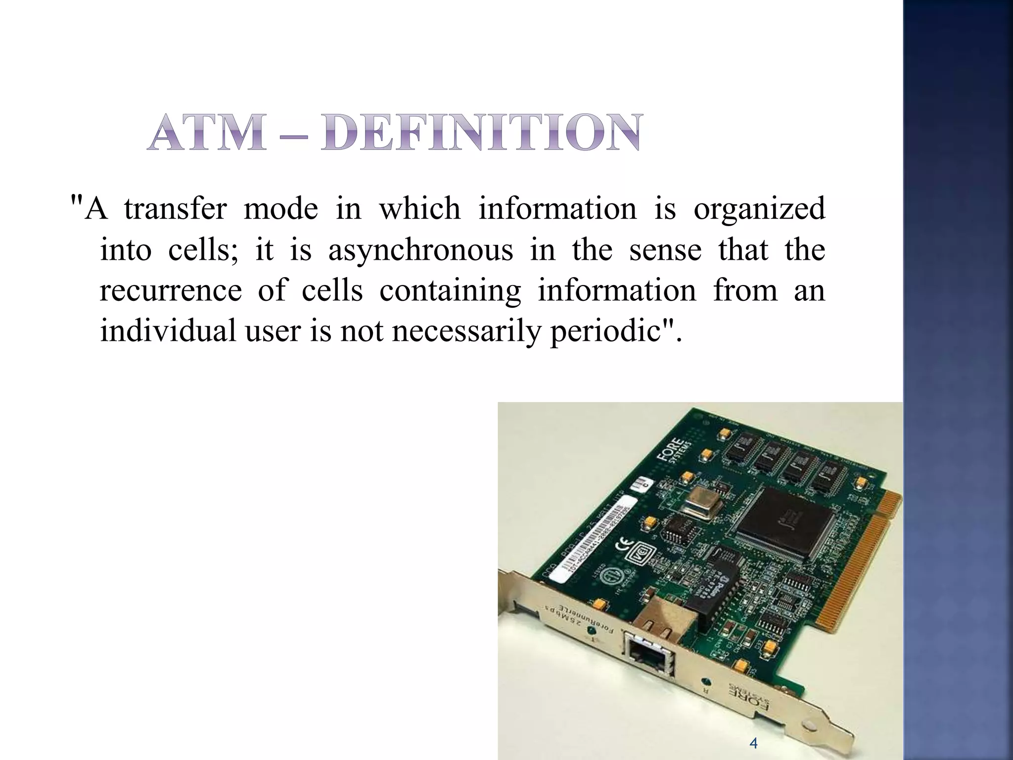 "A transfer mode in which information is organized
into cells; it is asynchronous in the sense that the
recurrence of cells containing information from an
individual user is not necessarily periodic".
4
 