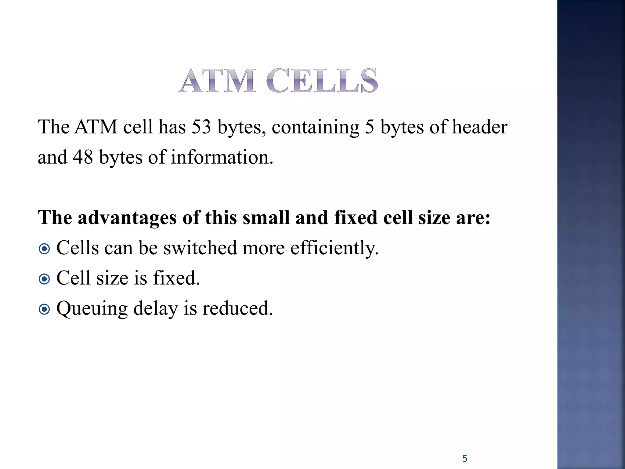 The ATM cell has 53 bytes, containing 5 bytes of header
and 48 bytes of information.
The advantages of this small and fixed cell size are:
 Cells can be switched more efficiently.
 Cell size is fixed.
 Queuing delay is reduced.
5
 