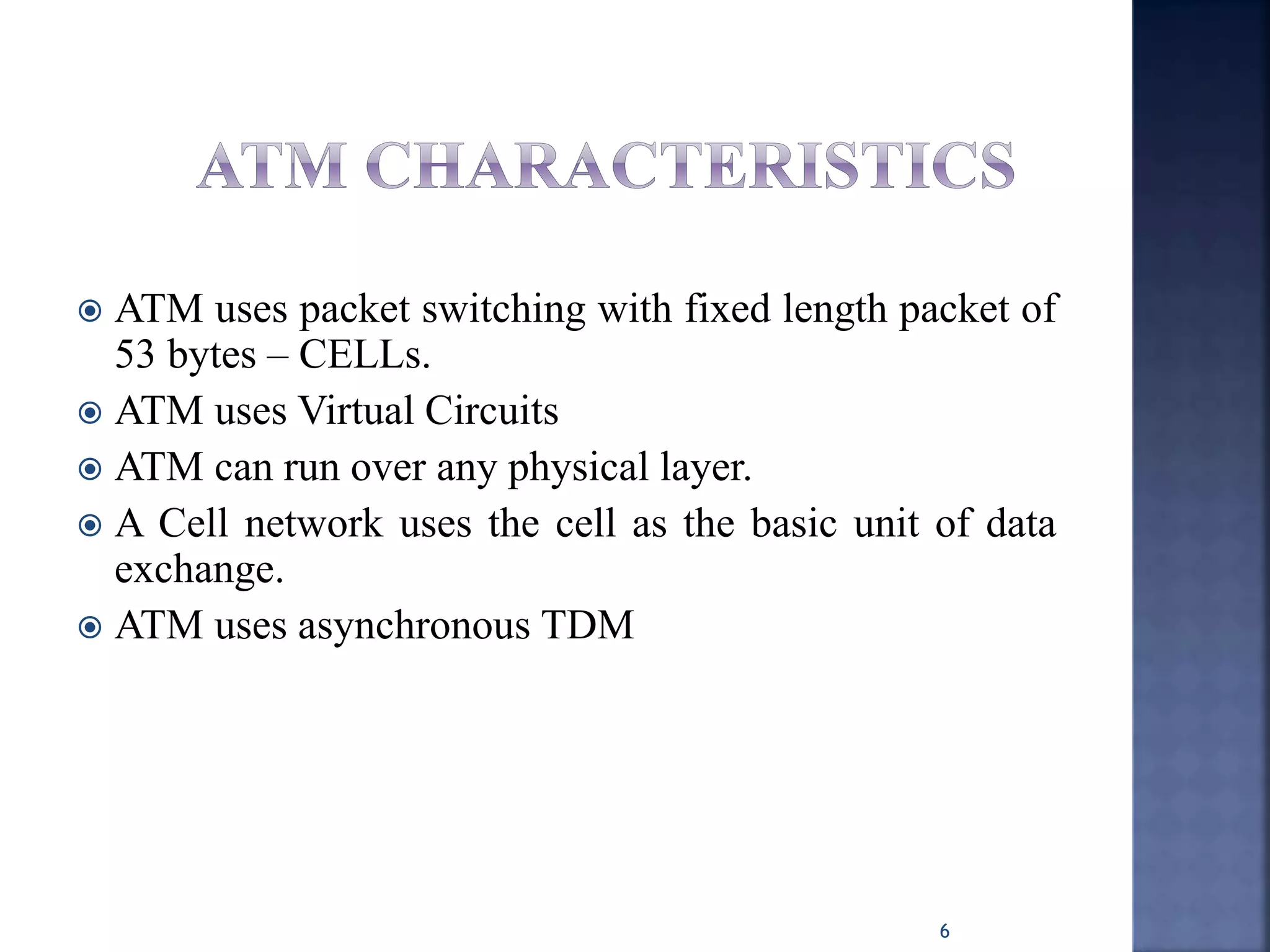  ATM uses packet switching with fixed length packet of
53 bytes – CELLs.
 ATM uses Virtual Circuits
 ATM can run over any physical layer.
 A Cell network uses the cell as the basic unit of data
exchange.
 ATM uses asynchronous TDM
6
 