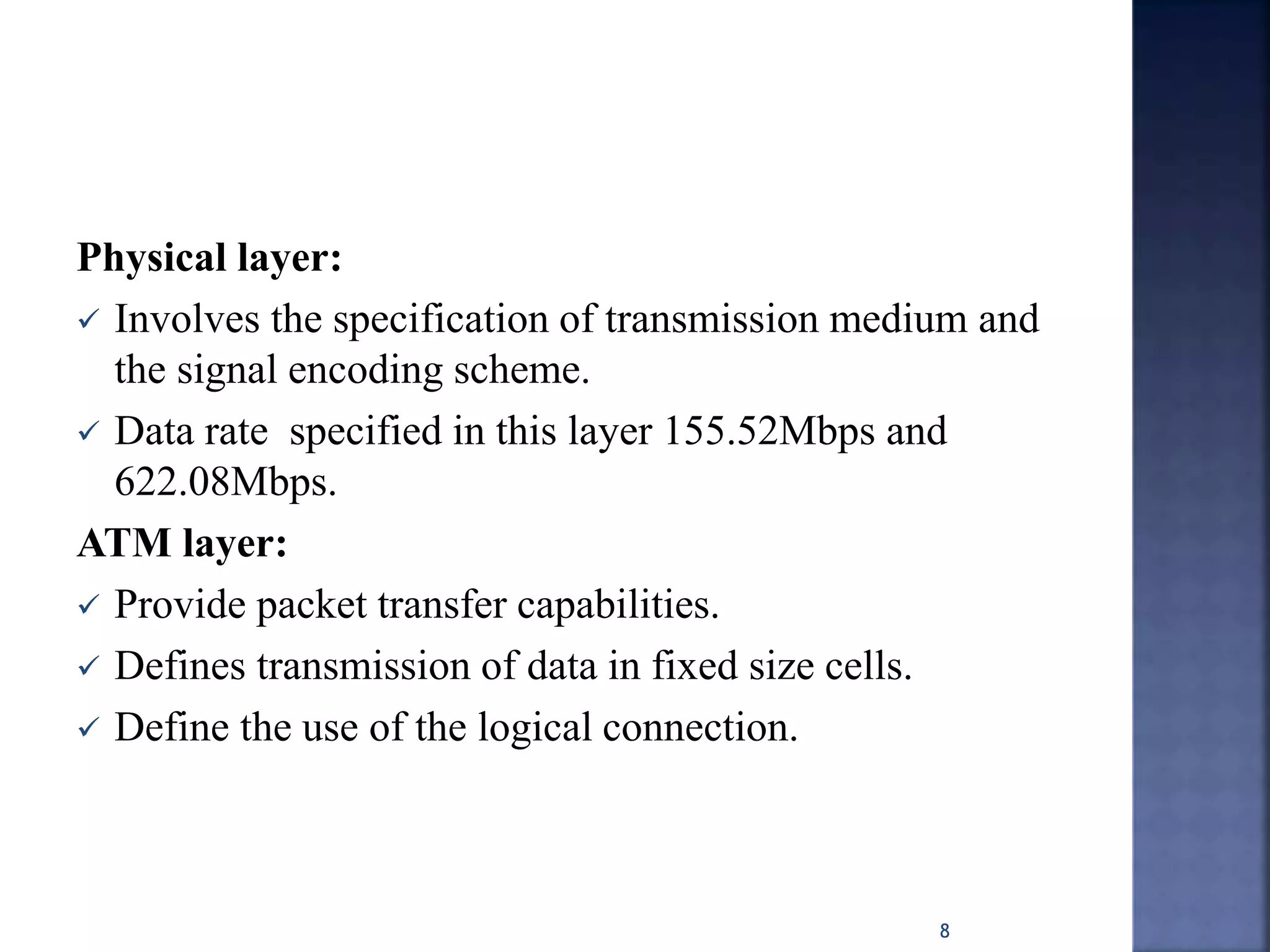 Physical layer:
 Involves the specification of transmission medium and
the signal encoding scheme.
 Data rate specified in this layer 155.52Mbps and
622.08Mbps.
ATM layer:
 Provide packet transfer capabilities.
 Defines transmission of data in fixed size cells.
 Define the use of the logical connection.
8
 