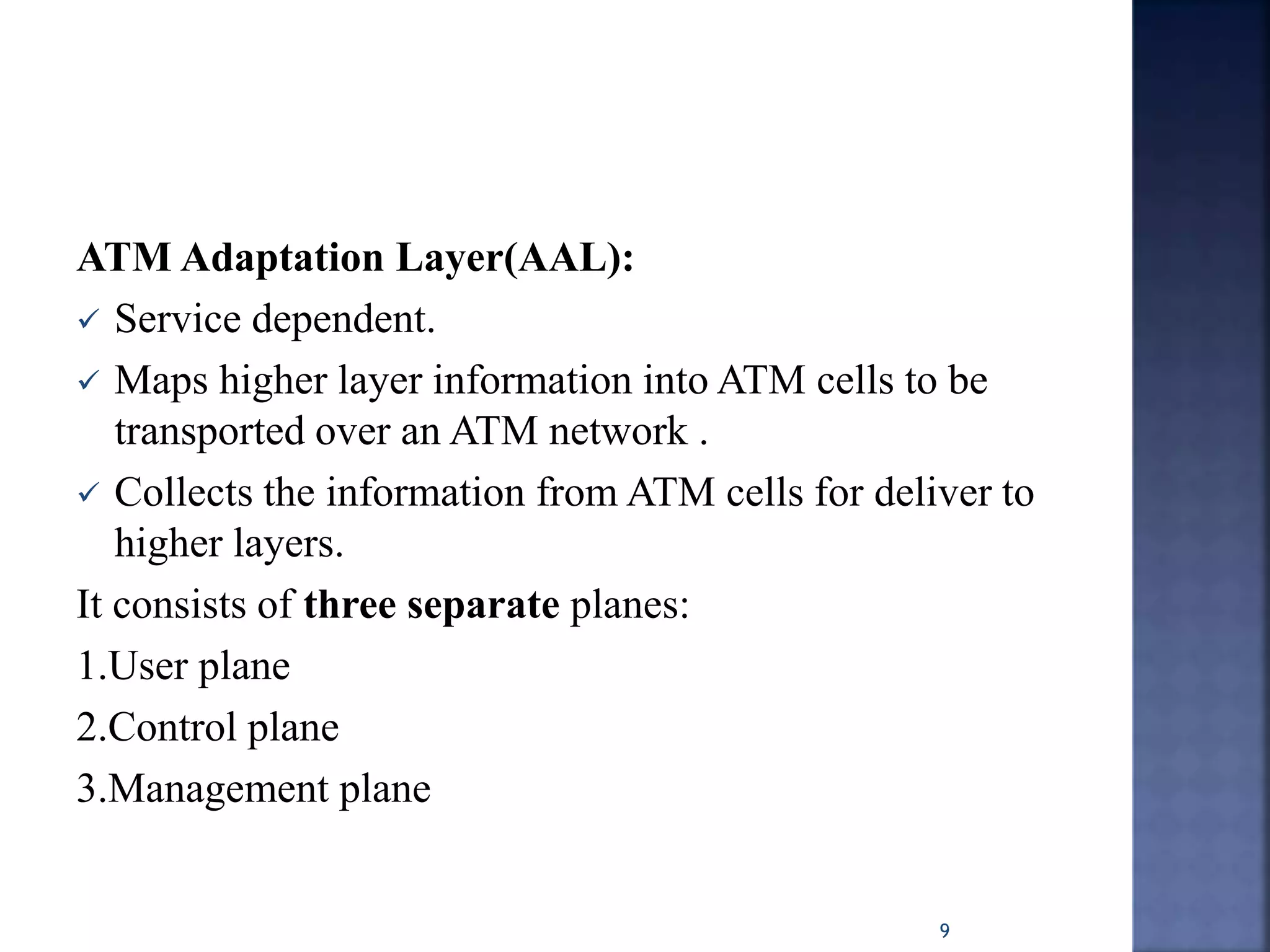 ATM Adaptation Layer(AAL):
 Service dependent.
 Maps higher layer information into ATM cells to be
transported over an ATM network .
 Collects the information from ATM cells for deliver to
higher layers.
It consists of three separate planes:
1.User plane
2.Control plane
3.Management plane
9
 