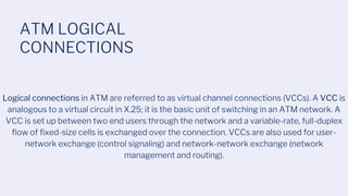 ATM LOGICAL
CONNECTIONS
Logical connections in ATM are referred to as virtual channel connections (VCCs). A VCC is
analogous to a virtual circuit in X.25; it is the basic unit of switching in an ATM network. A
VCC is set up between two end users through the network and a variable-rate, full-duplex
flow of fixed-size cells is exchanged over the connection. VCCs are also used for user-
network exchange (control signaling) and network-network exchange (network
management and routing).
 
