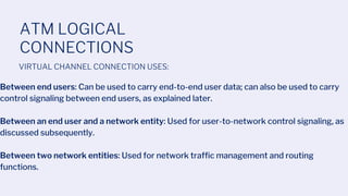 ATM LOGICAL
CONNECTIONS
VIRTUAL CHANNEL CONNECTION USES:
Between end users: Can be used to carry end-to-end user data; can also be used to carry
control signaling between end users, as explained later.
Between an end user and a network entity: Used for user-to-network control signaling, as
discussed subsequently.
Between two network entities: Used for network traffic management and routing
functions.
 