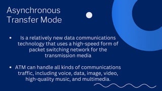Asynchronous
Transfer Mode
Is a relatively new data communications
technology that uses a high-speed form of
packet switching network for the
transmission media
ATM can handle all kinds of communications
traffic, including voice, data, image, video,
high-quality music, and multimedia.
 