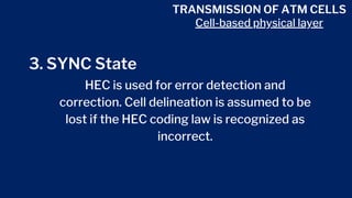 TRANSMISSION OF ATM CELLS
Cell-based physical layer
3. SYNC State
HEC is used for error detection and
correction. Cell delineation is assumed to be
lost if the HEC coding law is recognized as
incorrect.
 