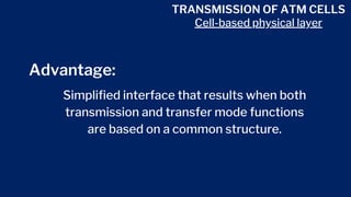 TRANSMISSION OF ATM CELLS
Cell-based physical layer
Advantage:
Simplified interface that results when both
transmission and transfer mode functions
are based on a common structure.
 