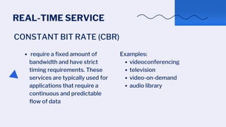 REAL-TIME SERVICE
CONSTANT BIT RATE (CBR)
require a fixed amount of
bandwidth and have strict
timing requirements. These
services are typically used for
applications that require a
continuous and predictable
flow of data
videoconferencing
television
video-on-demand
audio library
Examples:
 