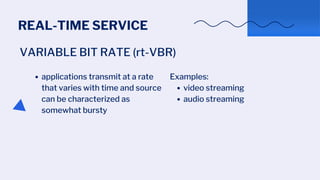 REAL-TIME SERVICE
VARIABLE BIT RATE (rt-VBR)
applications transmit at a rate
that varies with time and source
can be characterized as
somewhat bursty
video streaming
audio streaming
Examples:
 