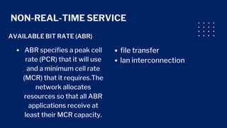 NON-REAL-TIME SERVICE
AVAILABLE BIT RATE (ABR)
ABR specifies a peak cell
rate (PCR) that it will use
and a minimum cell rate
(MCR) that it requires.The
network allocates
resources so that all ABR
applications receive at
least their MCR capacity.
file transfer
lan interconnection
 