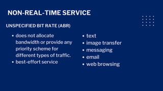 NON-REAL-TIME SERVICE
UNSPECIFIED BIT RATE (ABR)
does not allocate
bandwidth or provide any
priority scheme for
different types of traffic.
best-effort service
text
image transfer
messaging
email
web browsing
 
