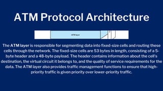 ATM Protocol Architecture
The ATM layer is responsible for segmenting data into fixed-size cells and routing these
cells through the network. The fixed-size cells are 53 bytes in length, consisting of a 5-
byte header and a 48-byte payload. The header contains information about the cell's
destination, the virtual circuit it belongs to, and the quality of service requirements for the
data. The ATM layer also provides traffic management functions to ensure that high-
priority traffic is given priority over lower-priority traffic.
 