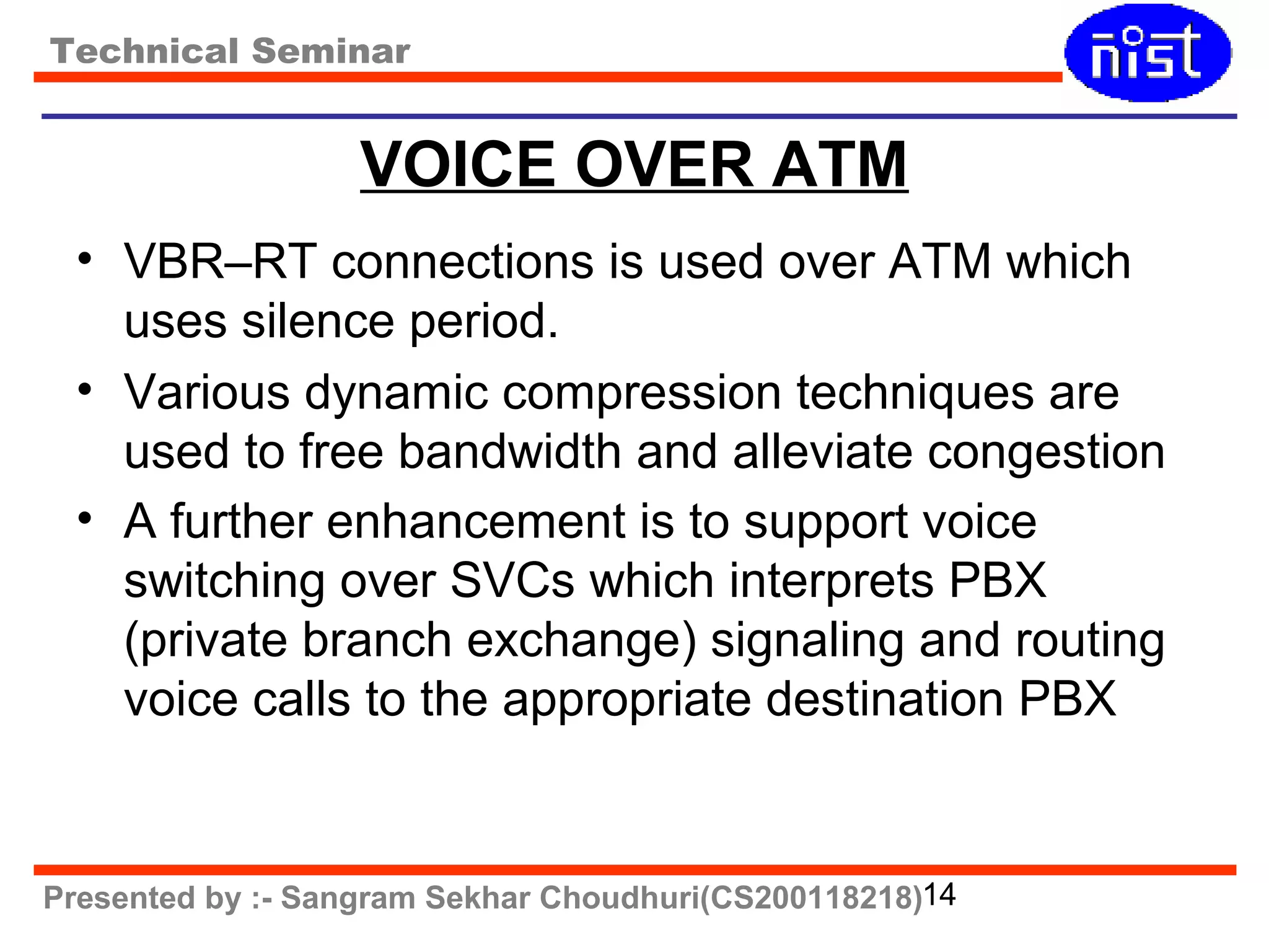 Technical Seminar 
VOICE OVER ATM 
• VBR–RT connections is used over ATM which 
uses silence period. 
• Various dynamic compression techniques are 
used to free bandwidth and alleviate congestion 
• A further enhancement is to support voice 
switching over SVCs which interprets PBX 
(private branch exchange) signaling and routing 
voice calls to the appropriate destination PBX 
Presented by :- Sangram Sekhar Choudhuri(CS200118218)14 
 