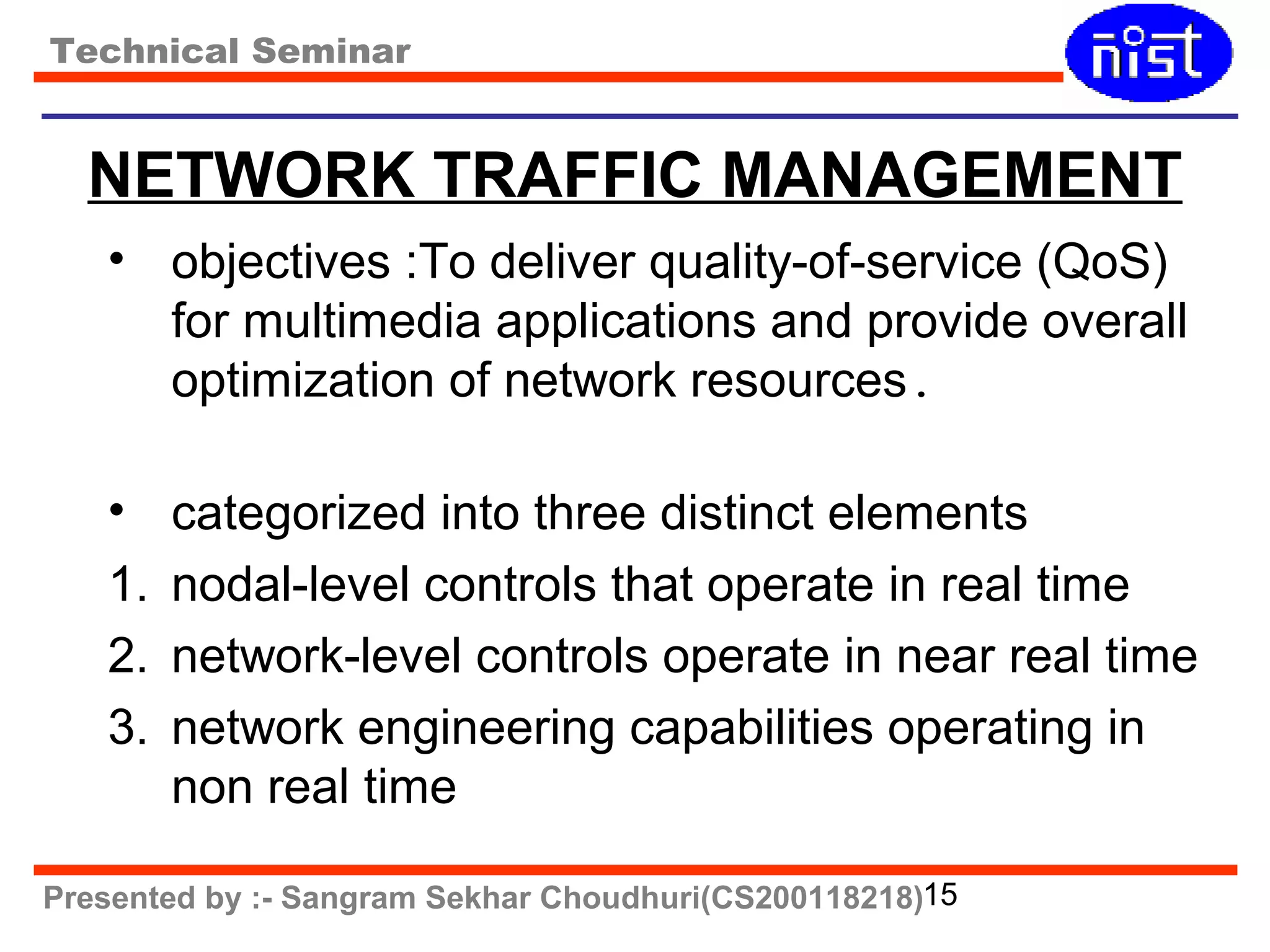 Technical Seminar 
NETWORK TRAFFIC MANAGEMENT 
• objectives :To deliver quality-of-service (QoS) 
for multimedia applications and provide overall 
optimization of network resources. 
• categorized into three distinct elements 
1. nodal-level controls that operate in real time 
2. network-level controls operate in near real time 
3. network engineering capabilities operating in 
non real time 
Presented by :- Sangram Sekhar Choudhuri(CS200118218)15 
 