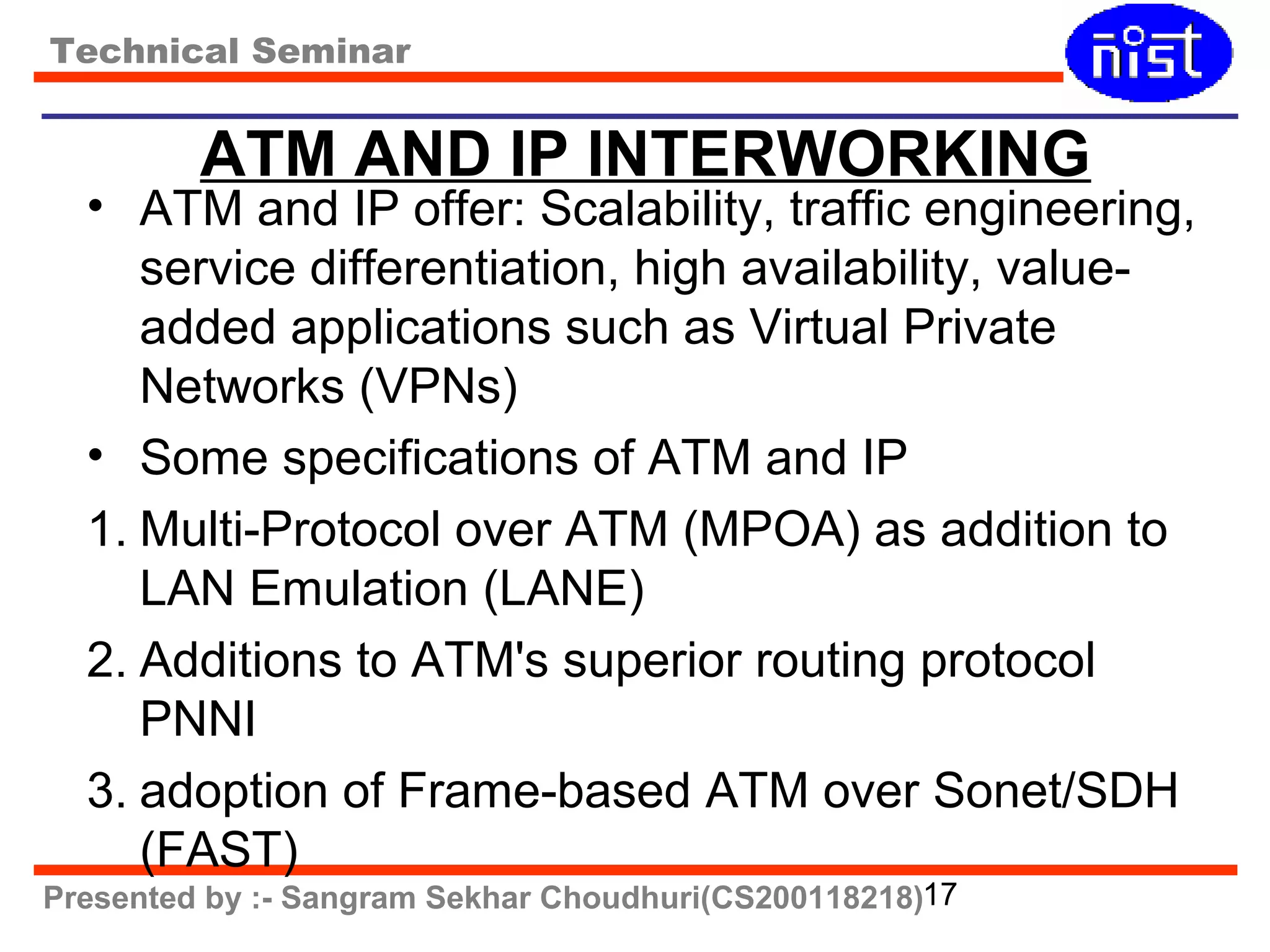 Technical Seminar 
ATM AND IP INTERWORKING 
• ATM and IP offer: Scalability, traffic engineering, 
service differentiation, high availability, value-added 
applications such as Virtual Private 
Networks (VPNs) 
• Some specifications of ATM and IP 
1. Multi-Protocol over ATM (MPOA) as addition to 
LAN Emulation (LANE) 
2. Additions to ATM's superior routing protocol 
PNNI 
3. adoption of Frame-based ATM over Sonet/SDH 
(FAST) 
Presented by :- Sangram Sekhar Choudhuri(CS200118218)17 
 