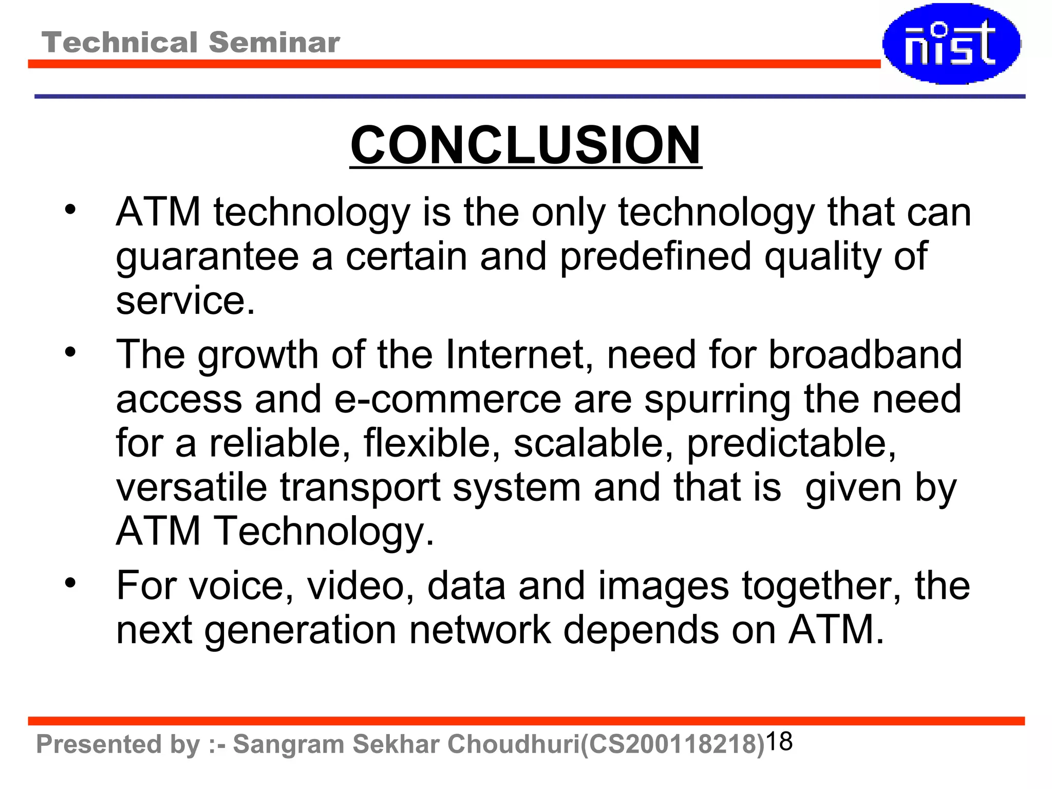 Technical Seminar 
CONCLUSION 
• ATM technology is the only technology that can 
guarantee a certain and predefined quality of 
service. 
• The growth of the Internet, need for broadband 
access and e-commerce are spurring the need 
for a reliable, flexible, scalable, predictable, 
versatile transport system and that is given by 
ATM Technology. 
• For voice, video, data and images together, the 
next generation network depends on ATM. 
Presented by :- Sangram Sekhar Choudhuri(CS200118218)18 
 