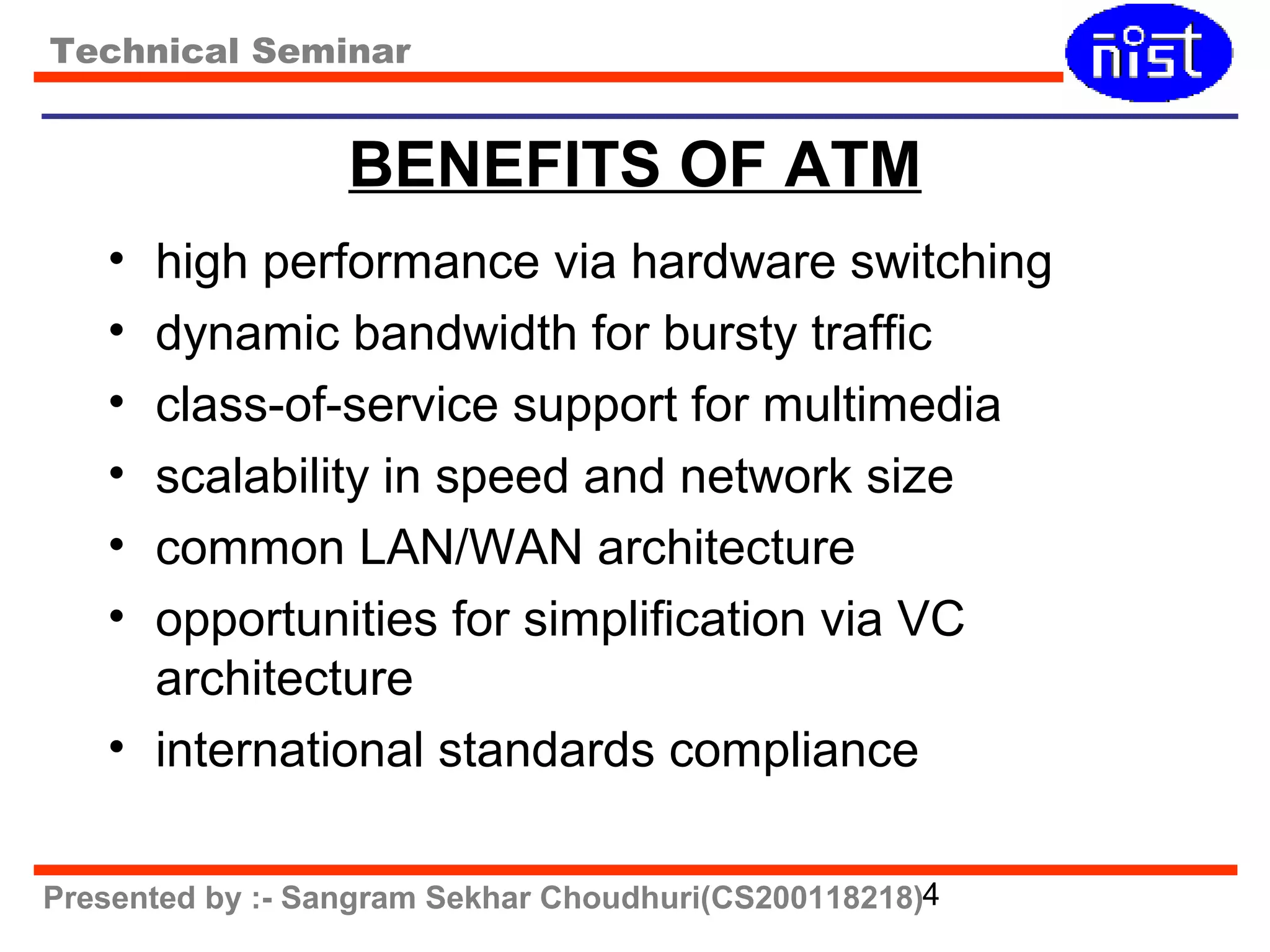 Technical Seminar 
BENEFITS OF ATM 
• high performance via hardware switching 
• dynamic bandwidth for bursty traffic 
• class-of-service support for multimedia 
• scalability in speed and network size 
• common LAN/WAN architecture 
• opportunities for simplification via VC 
architecture 
• international standards compliance 
Presented by :- Sangram Sekhar Choudhuri(CS200118218)4 
 