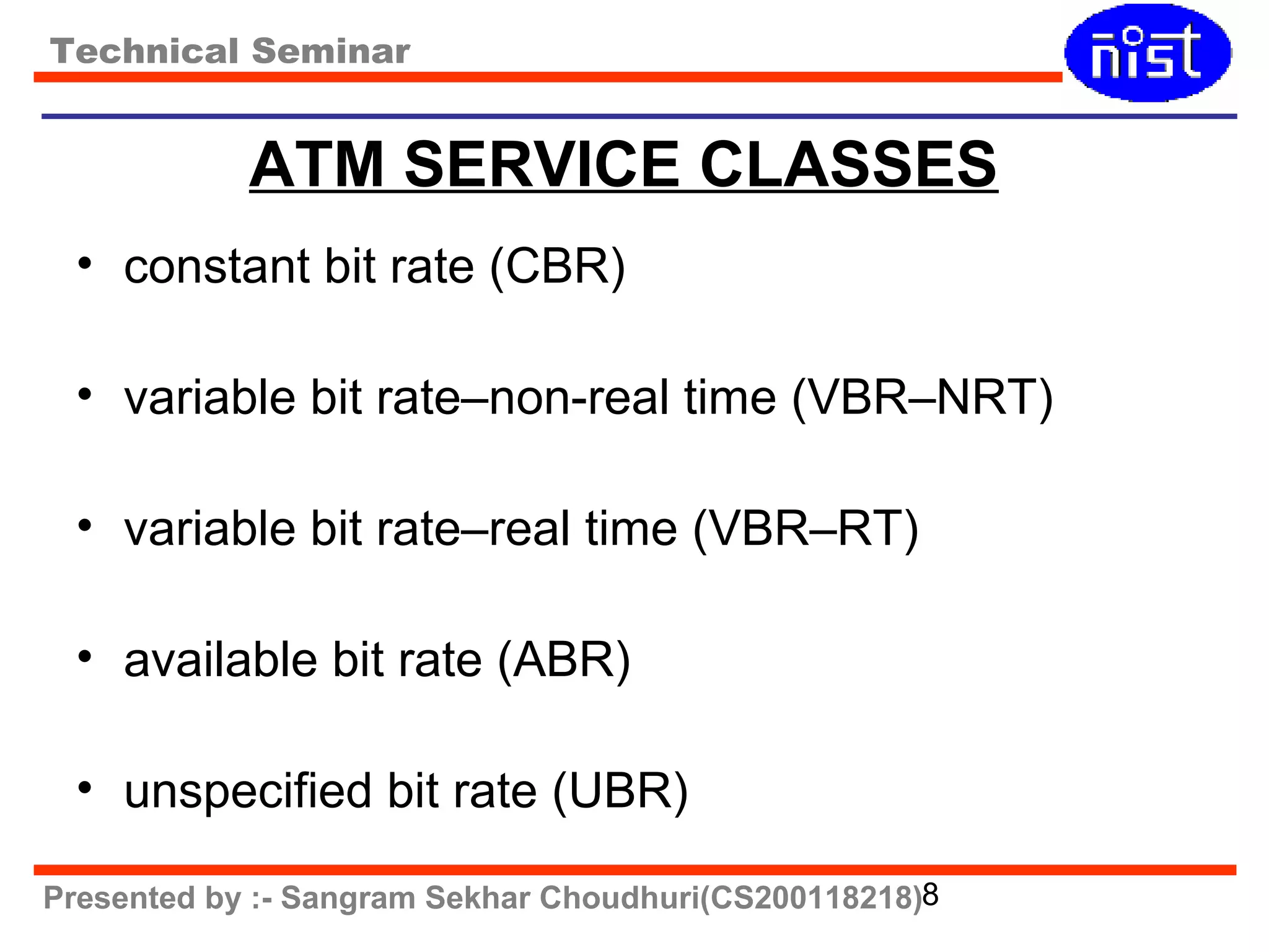 Technical Seminar 
ATM SERVICE CLASSES 
• constant bit rate (CBR) 
• variable bit rate–non-real time (VBR–NRT) 
• variable bit rate–real time (VBR–RT) 
• available bit rate (ABR) 
• unspecified bit rate (UBR) 
Presented by :- Sangram Sekhar Choudhuri(CS200118218)8 
 