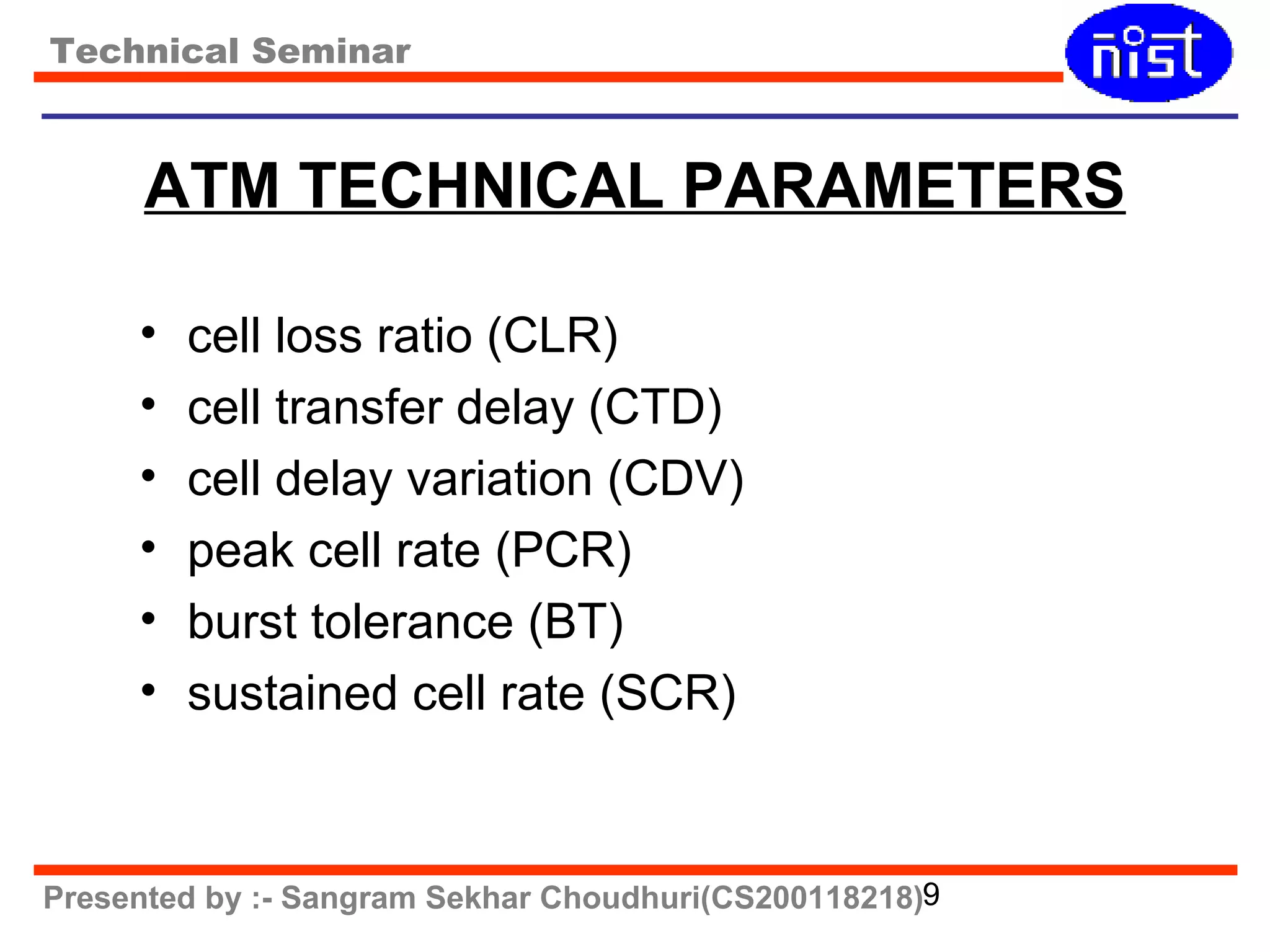 Technical Seminar 
ATM TECHNICAL PARAMETERS 
• cell loss ratio (CLR) 
• cell transfer delay (CTD) 
• cell delay variation (CDV) 
• peak cell rate (PCR) 
• burst tolerance (BT) 
• sustained cell rate (SCR) 
Presented by :- Sangram Sekhar Choudhuri(CS200118218)9 
 