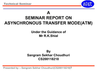 Technical Seminar 
A 
SEMINAR REPORT ON 
ASYNCHRONOUS TRANSFER MODE(ATM) 
Under the Guidance of 
Mr R.K.Shial 
By 
Sangram Sekhar Choudhuri 
CS200118218 
Presented by :- Sangram Sekhar Choudhuri(CS200118218)1 
 