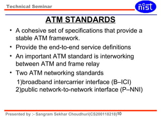 Technical Seminar 
ATM STANDARDS 
• A cohesive set of specifications that provide a 
stable ATM framework. 
• Provide the end-to-end service definitions 
• An important ATM standard is interworking 
between ATM and frame relay 
• Two ATM networking standards 
1)broadband intercarrier interface (B–ICI) 
2)public network-to-network interface (P–NNI) 
Presented by :- Sangram Sekhar Choudhuri(CS200118218)10 
 