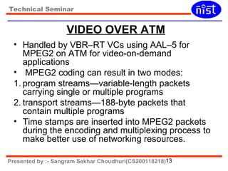 Technical Seminar 
VIDEO OVER ATM 
• Handled by VBR–RT VCs using AAL–5 for 
MPEG2 on ATM for video-on-demand 
applications 
• MPEG2 coding can result in two modes: 
1. program streams—variable-length packets 
carrying single or multiple programs 
2. transport streams—188-byte packets that 
contain multiple programs 
• Time stamps are inserted into MPEG2 packets 
during the encoding and multiplexing process to 
make better use of networking resources. 
Presented by :- Sangram Sekhar Choudhuri(CS200118218)13 
 