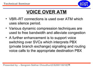 Technical Seminar 
VOICE OVER ATM 
• VBR–RT connections is used over ATM which 
uses silence period. 
• Various dynamic compression techniques are 
used to free bandwidth and alleviate congestion 
• A further enhancement is to support voice 
switching over SVCs which interprets PBX 
(private branch exchange) signaling and routing 
voice calls to the appropriate destination PBX 
Presented by :- Sangram Sekhar Choudhuri(CS200118218)14 
 