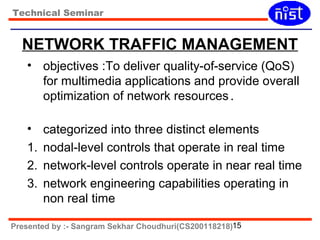 Technical Seminar 
NETWORK TRAFFIC MANAGEMENT 
• objectives :To deliver quality-of-service (QoS) 
for multimedia applications and provide overall 
optimization of network resources. 
• categorized into three distinct elements 
1. nodal-level controls that operate in real time 
2. network-level controls operate in near real time 
3. network engineering capabilities operating in 
non real time 
Presented by :- Sangram Sekhar Choudhuri(CS200118218)15 
 