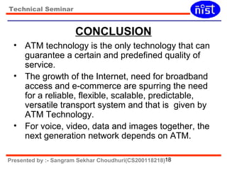 Technical Seminar 
CONCLUSION 
• ATM technology is the only technology that can 
guarantee a certain and predefined quality of 
service. 
• The growth of the Internet, need for broadband 
access and e-commerce are spurring the need 
for a reliable, flexible, scalable, predictable, 
versatile transport system and that is given by 
ATM Technology. 
• For voice, video, data and images together, the 
next generation network depends on ATM. 
Presented by :- Sangram Sekhar Choudhuri(CS200118218)18 
 