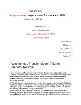 Assignment:
Assignment name : Asynchronous Transfer Mode (ATM)
Course code: CSE 317
Submitted to:
pranab Bandhu nath
senior Lecturer, Department of CSE
City university, Dhaka
Submitted by
Md parvez
Id: 184902610
Bsc in cse(day)
Batch :49th
Asynchronous Transfer Mode (ATM) in
Computer Network
It is an International Telecommunication Union- Telecommunications Standards
Section (ITU-T) efficient for call relay and it transmits all information including multiple
service types such as data, video or voice which is conveyed in small fixed size
packets called cells. Cells are transmitted asynchronously and the network is
connection oriented.
ATM is a technology which has some event in the development of broadband ISDN in
1970s and 1980s, which can be considered an evolution of packet switching. Each cell
is 53 bytes long – 5 bytes header and 48 bytes payload. Making an ATM call requires
first sending a message to set up a connection.
Subsequently all cells follow the same path to the destination. It can handle both
constant rate traffic and variable rate traffic. Thus it can carry multiple types of traffic
with end-to-end quality of service. ATM is independent of transmission medium, they
 