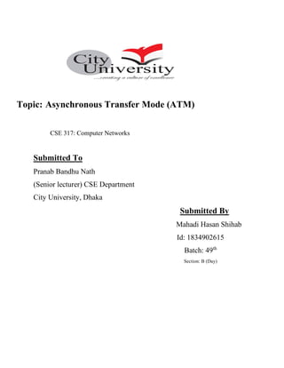 Topic: Asynchronous Transfer Mode (ATM)
CSE 317: Computer Networks
Submitted To
Pranab Bandhu Nath
(Senior lecturer) CSE Department
City University, Dhaka
Submitted By
Mahadi Hasan Shihab
Id: 1834902615
Batch: 49th
Section: B (Day)
 