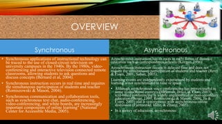 OVERVIEW
Synchronous

Asynchronous

• Synchronous applications of instructional technology can
be traced to the use of closed-circuit television on
university campuses in the 1940s. By the 1980s, videoconferencing and interactive television connected remote
classrooms, allowing students to ask questions and
discuss concepts (Bernard et al, 2004).
• Synchronous instruction occurs in real time and requires
the simultaneous participation of students and teacher
(Romiszowski & Mason, 2004).
• Synchronous communication and collaboration tools,
such as synchronous text chat, audio-conferencing,
video-conferencing, and white boards, are increasingly
important components of online learning" (National
Center for Accessible Media, 2005).

Asynchronous instruction has its roots in early forms of distance
education such as correspondence schools (Keegan, 1996)
Asynchronous instruction occurs in delayed time and does not
require the simultaneous participation of students and teacher (Rovy
& Essex, 2001; Sabau, 2005).
Learning events are independently experienced by students and
learning is not synchronized in time or space.
• Although asynchronous voice conferencing has proven useful in
some instructional contexts (Mclntosh, Braul, & Chao, 2003),
text-based conferencing is widely implemented in post-secondary
education (Berge, 1999; Romiszowski & Mason, 2004; Tu &
Corry, 2003) and is synonymous with asynchronous online
discussion (Fjermestad, Hiltz, & Zhang, 2005).
• In a survey of educators, asynchronous

 