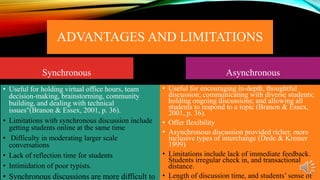 ADVANTAGES AND LIMITATIONS
Synchronous
• Useful for holding virtual office hours, team
decision-making, brainstorming, community
building, and dealing with technical
issues"(Branon & Essex, 2001, p. 36).
• Limitations with synchronous discussion include
getting students online at the same time
• Difficulty in moderating larger scale
conversations
• Lack of reflection time for students
• Intimidation of poor typists.

• Synchronous discussions are more difficult to

Asynchronous
• Useful for encouraging in-depth, thoughtful
discussion; communicating with diverse students;
holding ongoing discussions; and allowing all
students to respond to a topic (Branon & Essex,
2001, p. 36).
• Offer flexibility
• Asynchronous discussion provided richer, more
inclusive types of interchange (Dede & Kremer
1999)
• Limitations include lack of immediate feedback.
Students irregular check in, and transactional
distance.
• Length of discussion time, and students’ sense of

 